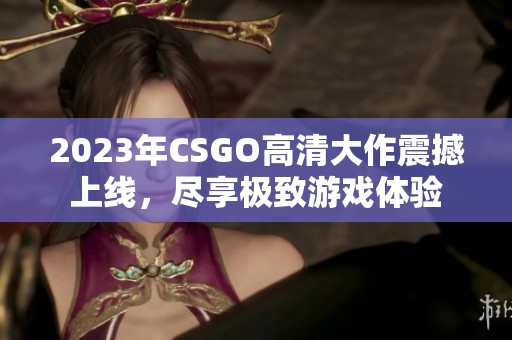 2023年CSGO高清大作震撼上线，尽享极致游戏体验