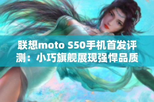 联想moto S50手机首发评测：小巧旗舰展现强悍品质与性能