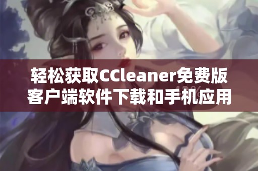 轻松获取CCleaner免费版客户端软件下载和手机应用指南