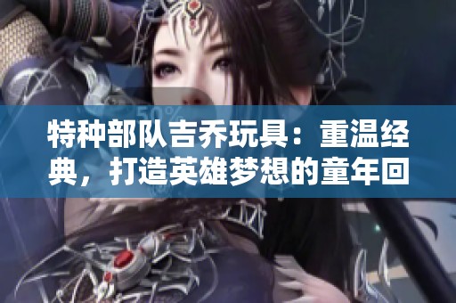 特种部队吉乔玩具：重温经典，打造英雄梦想的童年回忆