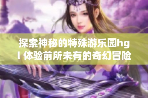 探索神秘的特殊游乐园hgl 体验前所未有的奇幻冒险