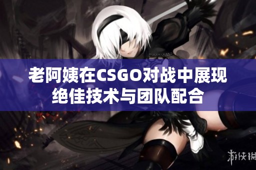 老阿姨在CSGO对战中展现绝佳技术与团队配合