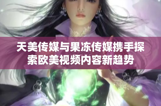 天美传媒与果冻传媒携手探索欧美视频内容新趋势