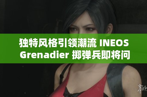 独特风格引领潮流 INEOS Grenadier 掷弹兵即将问世