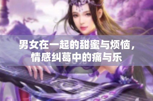 男女在一起的甜蜜与烦恼，情感纠葛中的痛与乐