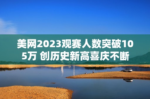 美网2023观赛人数突破105万 创历史新高喜庆不断