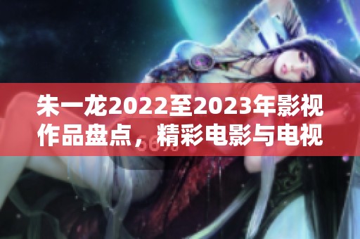 朱一龙2022至2023年影视作品盘点，精彩电影与电视剧推荐