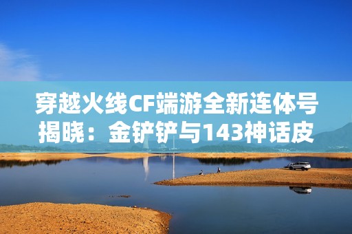 穿越火线CF端游全新连体号揭晓：金铲铲与143神话皮肤的六重精彩纷呈