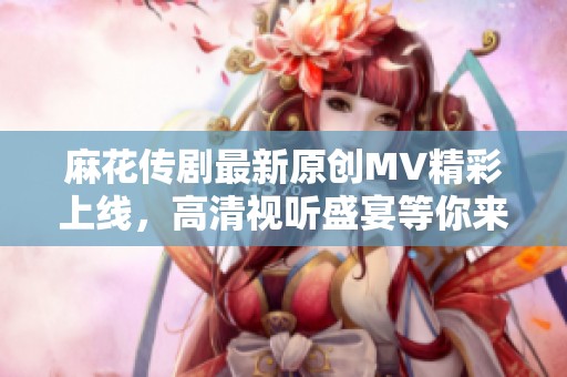 麻花传剧最新原创MV精彩上线，高清视听盛宴等你来享受