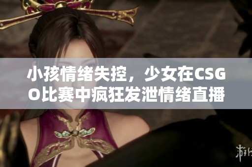 小孩情绪失控，少女在CSGO比赛中疯狂发泄情绪直播回顾