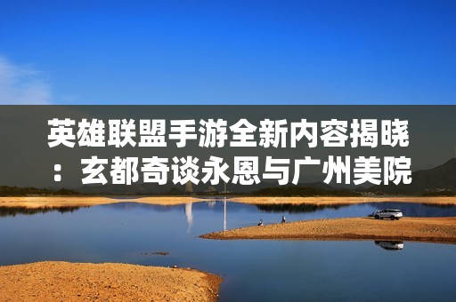 英雄联盟手游全新内容揭晓：玄都奇谈永恩与广州美院携手打造精彩特效