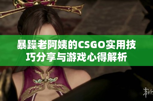 暴躁老阿姨的CSGO实用技巧分享与游戏心得解析