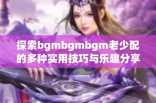 探索bgmbgmbgm老少配的多种实用技巧与乐趣分享