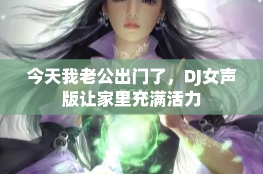 今天我老公出门了，DJ女声版让家里充满活力