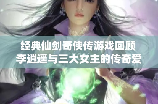 经典仙剑奇侠传游戏回顾 李逍遥与三大女主的传奇爱情故事