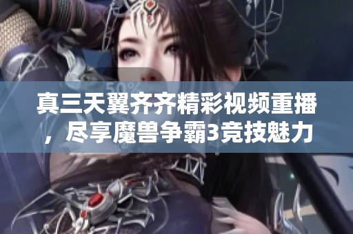 真三天翼齐齐精彩视频重播，尽享魔兽争霸3竞技魅力