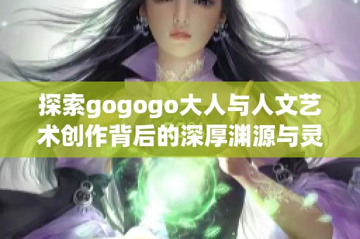 探索gogogo大人与人文艺术创作背后的深厚渊源与灵感