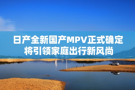 日产全新国产MPV正式确定 将引领家庭出行新风尚