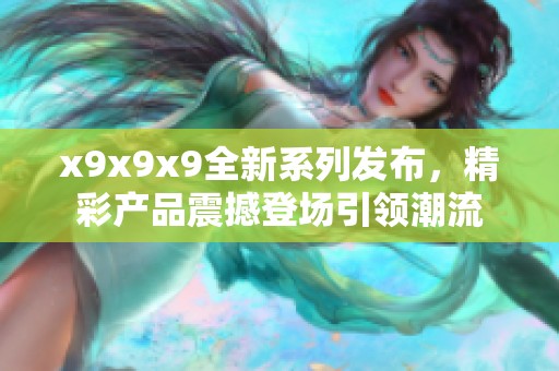 x9x9x9全新系列发布，精彩产品震撼登场引领潮流