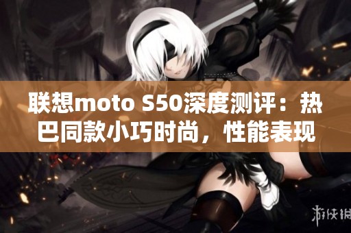 联想moto S50深度测评：热巴同款小巧时尚，性能表现不容小觑