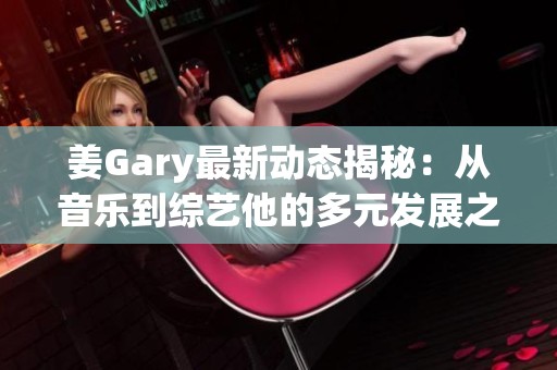 姜Gary最新动态揭秘：从音乐到综艺他的多元发展之路