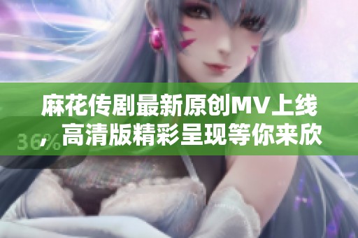 麻花传剧最新原创MV上线，高清版精彩呈现等你来欣赏