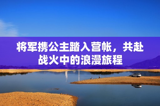 将军携公主踏入营帐，共赴战火中的浪漫旅程