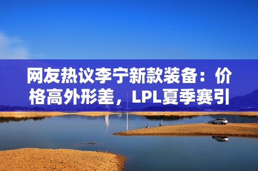 网友热议李宁新款装备：价格高外形差，LPL夏季赛引发争议