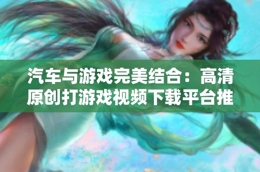 汽车与游戏完美结合：高清原创打游戏视频下载平台推荐