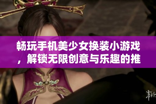 畅玩手机美少女换装小游戏，解锁无限创意与乐趣的推荐选项