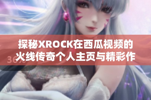 探秘XROCK在西瓜视频的火线传奇个人主页与精彩作品