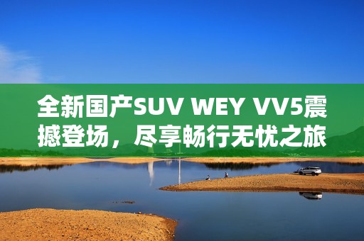 全新国产SUV WEY VV5震撼登场，尽享畅行无忧之旅