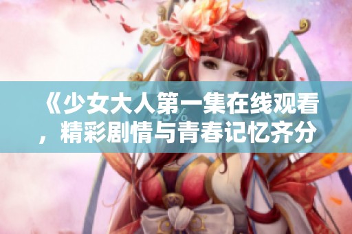 《少女大人第一集在线观看，精彩剧情与青春记忆齐分享》