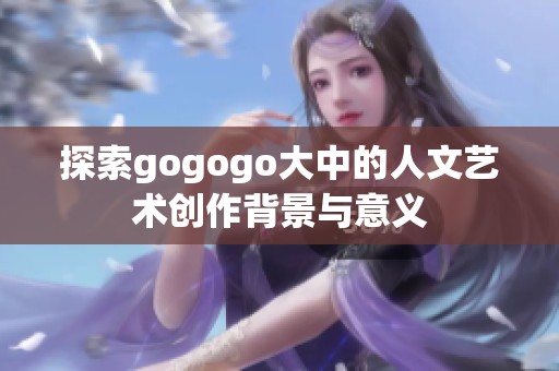 探索gogogo大中的人文艺术创作背景与意义