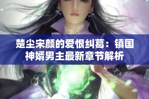 楚尘宋颜的爱恨纠葛：镇国神婿男主最新章节解析