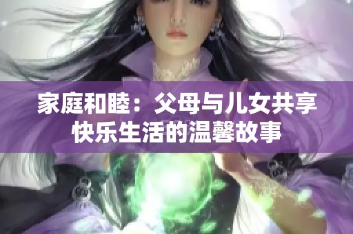 家庭和睦：父母与儿女共享快乐生活的温馨故事