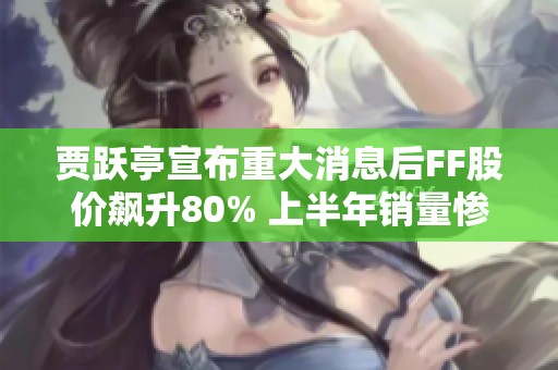 贾跃亭宣布重大消息后FF股价飙升80% 上半年销量惨淡仅售出2辆车