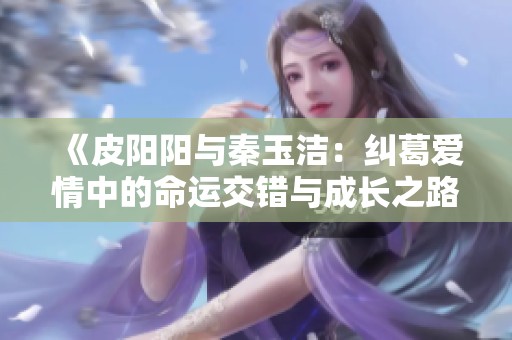 《皮阳阳与秦玉洁：纠葛爱情中的命运交错与成长之路》