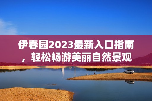 伊春园2023最新入口指南，轻松畅游美丽自然景观