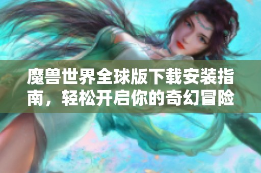 魔兽世界全球版下载安装指南，轻松开启你的奇幻冒险之旅