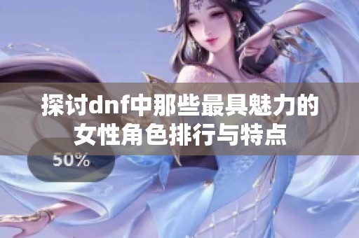 探讨dnf中那些最具魅力的女性角色排行与特点