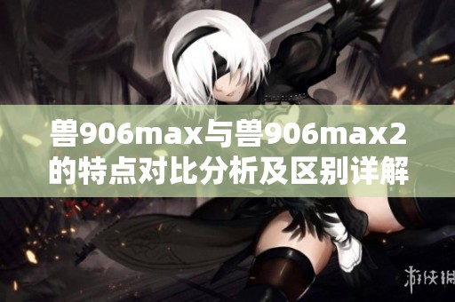 兽906max与兽906max2的特点对比分析及区别详解