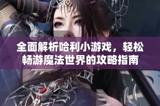 全面解析哈利小游戏，轻松畅游魔法世界的攻略指南