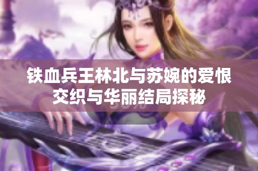 铁血兵王林北与苏婉的爱恨交织与华丽结局探秘