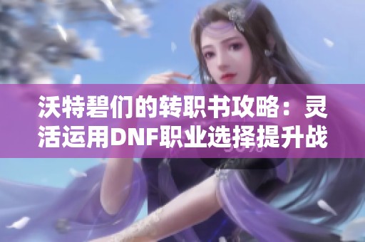 沃特碧们的转职书攻略：灵活运用DNF职业选择提升战力