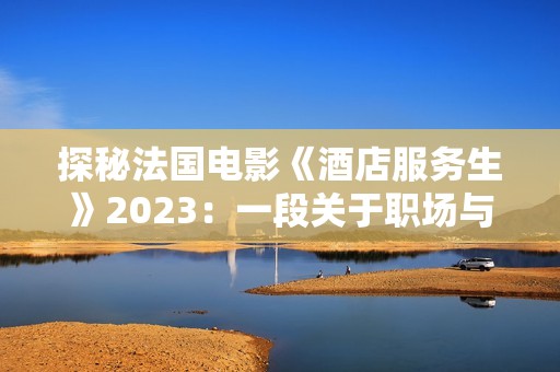 探秘法国电影《酒店服务生》2023：一段关于职场与人性的深刻旅程