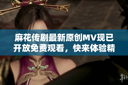 麻花传剧最新原创MV现已开放免费观看，快来体验精彩内容！