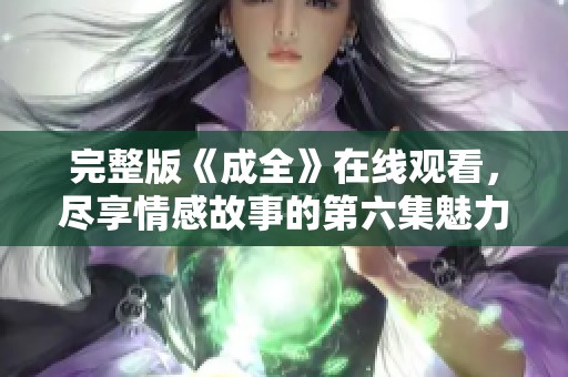 完整版《成全》在线观看，尽享情感故事的第六集魅力！