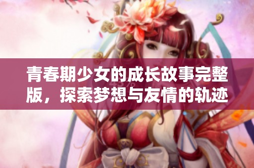 青春期少女的成长故事完整版，探索梦想与友情的轨迹