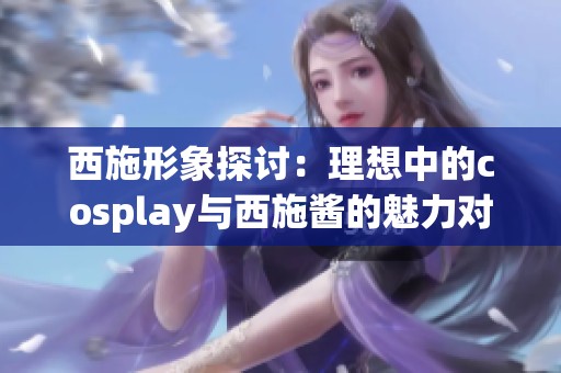 西施形象探讨：理想中的cosplay与西施酱的魅力对比